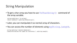 String Manipulation
• To get a char array you have to use ToCharArray() command of
the array variable.
• Later, you can manipulate it as normal array of characters.
• You can access the number of elements using myString.Length.
 