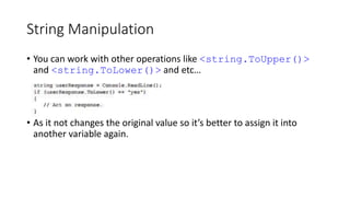 String Manipulation
• You can work with other operations like <string.ToUpper()>
and <string.ToLower()> and etc…
• As it not changes the original value so it’s better to assign it into
another variable again.
 