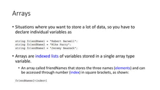 Arrays
• Situations where you want to store a lot of data, so you have to
declare individual variables as
• Arrays are indexed lists of variables stored in a single array type
variable.
• An array called friendNames that stores the three names (elements) and can
be accessed through number (index) in square brackets, as shown:
 