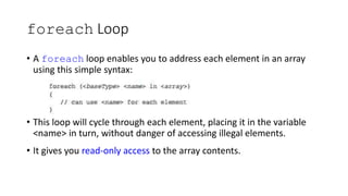 foreach Loop
• A foreach loop enables you to address each element in an array
using this simple syntax:
• This loop will cycle through each element, placing it in the variable
<name> in turn, without danger of accessing illegal elements.
• It gives you read-only access to the array contents.
 
