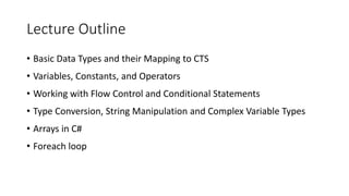 Lecture Outline
• Basic Data Types and their Mapping to CTS
• Variables, Constants, and Operators
• Working with Flow Control and Conditional Statements
• Type Conversion, String Manipulation and Complex Variable Types
• Arrays in C#
• Foreach loop
 
