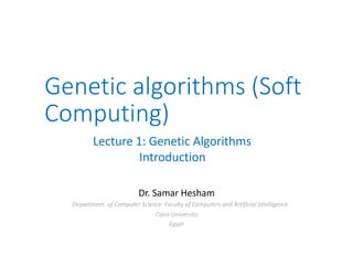 Genetic algorithms (Soft
Computing)
Lecture 1: Genetic Algorithms
Introduction
Dr. Samar Hesham
Department of Computer Science Faculty of Computers and Artificial Intelligence
Cairo University
Egypt
 