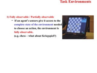 Task Environments
1) Fully observable / Partially observable
– If an agent’s sensors give it access to the
complete state of the environment needed
to choose an action, the environment is
fully observable.
(e.g. chess – what about Kriegspiel?)
 