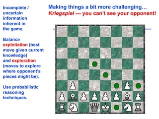 Making things a bit more challenging…
Kriegspiel --- you can’t see your opponent!
Incomplete /
uncertain
information
inherent in
the game.
Balance
exploitation (best
move given current
knowledge)
and exploration
(moves to explore
where opponent’s
pieces might be).
Use probabilistic
reasoning
techniques.
11
 