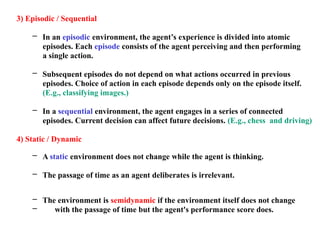 3) Episodic / Sequential
– In an episodic environment, the agent’s experience is divided into atomic
episodes. Each episode consists of the agent perceiving and then performing
a single action.
– Subsequent episodes do not depend on what actions occurred in previous
episodes. Choice of action in each episode depends only on the episode itself.
(E.g., classifying images.)
– In a sequential environment, the agent engages in a series of connected
episodes. Current decision can affect future decisions. (E.g., chess and driving)
4) Static / Dynamic
– A static environment does not change while the agent is thinking.
– The passage of time as an agent deliberates is irrelevant.
– The environment is semidynamic if the environment itself does not change
– with the passage of time but the agent's performance score does.
 