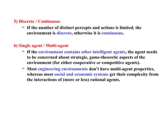5) Discrete / Continuous
– If the number of distinct percepts and actions is limited, the
environment is discrete, otherwise it is continuous.
6) Single agent / Multi-agent
– If the environment contains other intelligent agents, the agent needs
to be concerned about strategic, game-theoretic aspects of the
environment (for either cooperative or competitive agents).
– Most engineering environments don’t have multi-agent properties,
whereas most social and economic systems get their complexity from
the interactions of (more or less) rational agents.
 