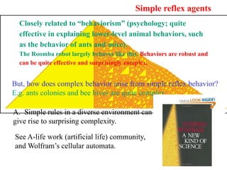 Simple reflex agents
Closely related to “behaviorism” (psychology; quite
effective in explaining lower-level animal behaviors, such
as the behavior of ants and mice).
The Roomba robot largely behaves like this. Behaviors are robust and
can be quite effective and surprisingly complex.
But, how does complex behavior arise from simple reflex behavior?
E.g. ants colonies and bee hives are quite complex.
A. Simple rules in a diverse environment can
give rise to surprising complexity.
See A-life work (artificial life) community,
and Wolfram’s cellular automata.
 