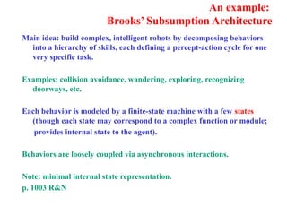 An example:
Brooks’ Subsumption Architecture
Main idea: build complex, intelligent robots by decomposing behaviors
into a hierarchy of skills, each defining a percept-action cycle for one
very specific task.
Examples: collision avoidance, wandering, exploring, recognizing
doorways, etc.
Each behavior is modeled by a finite-state machine with a few states
(though each state may correspond to a complex function or module;
provides internal state to the agent).
Behaviors are loosely coupled via asynchronous interactions.
Note: minimal internal state representation.
p. 1003 R&N
 