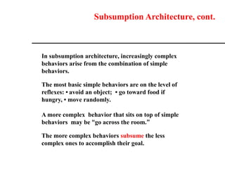 Subsumption Architecture, cont.
In subsumption architecture, increasingly complex
behaviors arise from the combination of simple
behaviors.
The most basic simple behaviors are on the level of
reflexes: • avoid an object; • go toward food if
hungry, • move randomly.
A more complex behavior that sits on top of simple
behaviors may be “go across the room.”
The more complex behaviors subsume the less
complex ones to accomplish their goal.
 