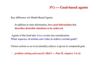 IV) --- Goal-based agents
Key difference wrt Model-Based Agents:
In addition to state information, have goal information that
describes desirable situations to be achieved.
Agents of this kind take future events into consideration.
What sequence of actions can I take to achieve certain goals?
Choose actions so as to (eventually) achieve a (given or computed) goal.
 problem solving and search! (R&N --- Part II, chapters 3 to 6)
 