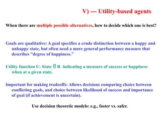 V) --- Utility-based agents
When there are multiple possible alternatives, how to decide which one is best?
Goals are qualitative: A goal specifies a crude distinction between a happy and
unhappy state, but often need a more general performance measure that
describes “degree of happiness.”
Utility function U: State  R indicating a measure of success or happiness
when at a given state.
Important for making tradeoffs: Allows decisions comparing choice between
conflicting goals, and choice between likelihood of success and importance
of goal (if achievement is uncertain).
Use decision theoretic models: e.g., faster vs. safer.
 