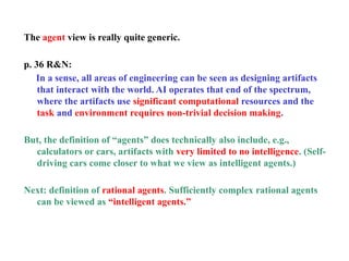 The agent view is really quite generic.
p. 36 R&N:
In a sense, all areas of engineering can be seen as designing artifacts
that interact with the world. AI operates that end of the spectrum,
where the artifacts use significant computational resources and the
task and environment requires non-trivial decision making.
But, the definition of “agents” does technically also include, e.g.,
calculators or cars, artifacts with very limited to no intelligence. (Self-
driving cars come closer to what we view as intelligent agents.)
Next: definition of rational agents. Sufficiently complex rational agents
can be viewed as “intelligent agents.”
 