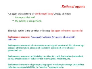 Rational agents
An agent should strive to "do the right thing", based on what:
– it can perceive and
– the actions it can perform.
The right action is the one that will cause the agent to be most successful
Performance measure: An objective criterion for success of an agent's
behavior.
Performance measures of a vacuum-cleaner agent: amount of dirt cleaned up,
amount of time taken, amount of electricity consumed, level of noise
generated, etc.
Performance measures self-driving car: time to reach destination (minimize),
safety, predictability of behavior for other agents, reliability, etc.
Performance measure of game-playing agent: win/loss percentage (maximize),
robustness, unpredictability (to “confuse” opponent), etc.
 