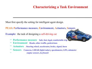 Characterizing a Task Environment
Must first specify the setting for intelligent agent design.
PEAS: Performance measure, Environment, Actuators, Sensors
Example: the task of designing a self-driving car
– Performance measure Safe, fast, legal, comfortable trip
– Environment Roads, other traffic, pedestrians
– Actuators Steering wheel, accelerator, brake, signal, horn
– Sensors Cameras, LIDAR (light/radar), speedometer, GPS, odometer
– engine sensors, keyboard
 