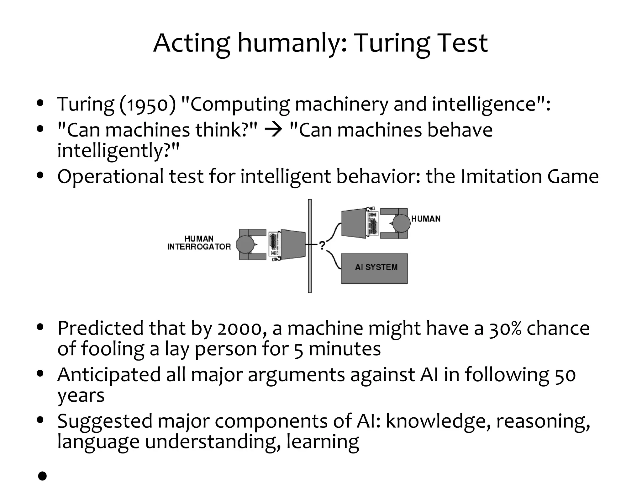 Acting humanly: Turing Test
• Turing (1950) "Computing machinery and intelligence":
• "Can machines think?"  "Can machines behave
intelligently?"
• Operational test for intelligent behavior: the Imitation Game
• Predicted that by 2000, a machine might have a 30% chance
of fooling a lay person for 5 minutes
• Anticipated all major arguments against AI in following 50
years
• Suggested major components of AI: knowledge, reasoning,
language understanding, learning
 