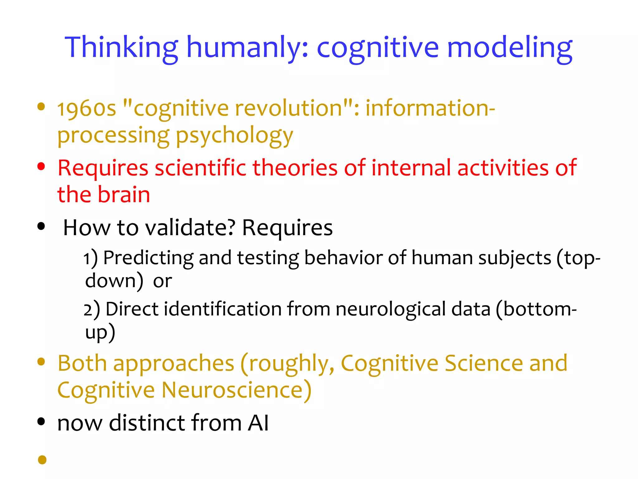 Thinking humanly: cognitive modeling
• 1960s "cognitive revolution": information-
processing psychology
• Requires scientific theories of internal activities of
the brain
• How to validate? Requires
1) Predicting and testing behavior of human subjects (top-
down) or
2) Direct identification from neurological data (bottom-
up)
• Both approaches (roughly, Cognitive Science and
Cognitive Neuroscience)
• now distinct from AI
•
 