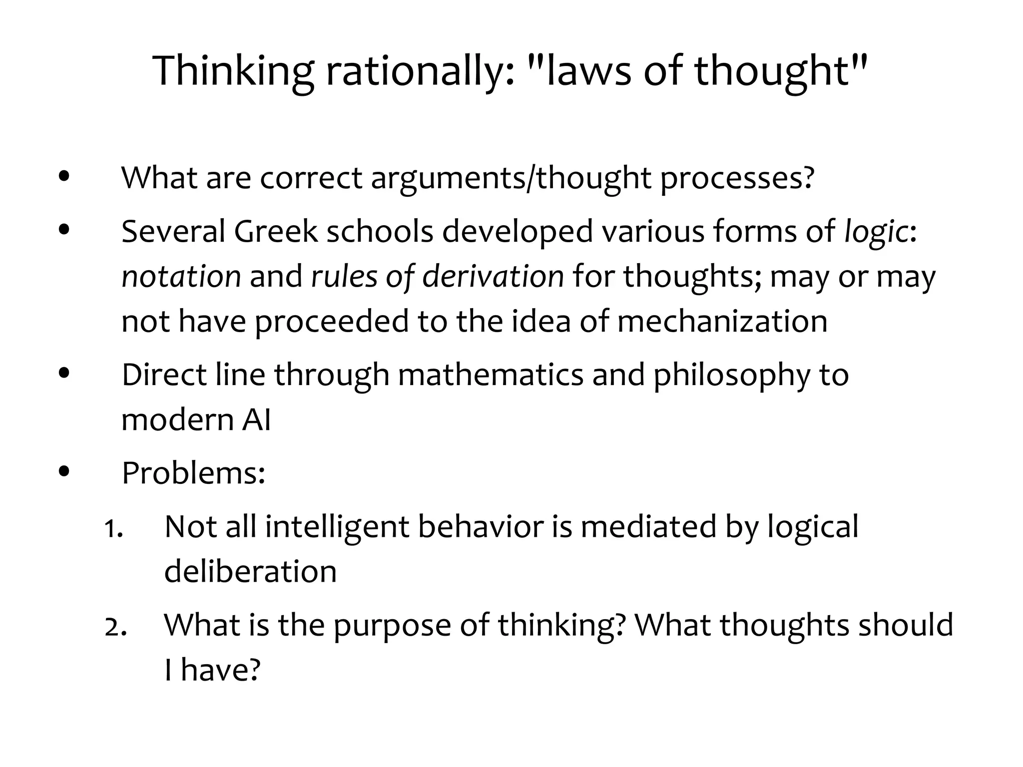 Thinking rationally: "laws of thought"
• What are correct arguments/thought processes?
• Several Greek schools developed various forms of logic:
notation and rules of derivation for thoughts; may or may
not have proceeded to the idea of mechanization
• Direct line through mathematics and philosophy to
modern AI
• Problems:
1. Not all intelligent behavior is mediated by logical
deliberation
2. What is the purpose of thinking? What thoughts should
I have?
 