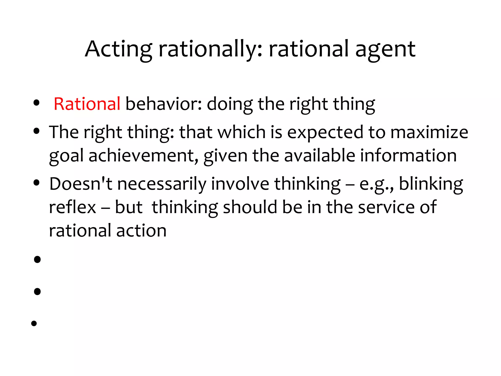 Acting rationally: rational agent
• Rational behavior: doing the right thing
• The right thing: that which is expected to maximize
goal achievement, given the available information
• Doesn't necessarily involve thinking – e.g., blinking
reflex – but thinking should be in the service of
rational action
•
•
•
 