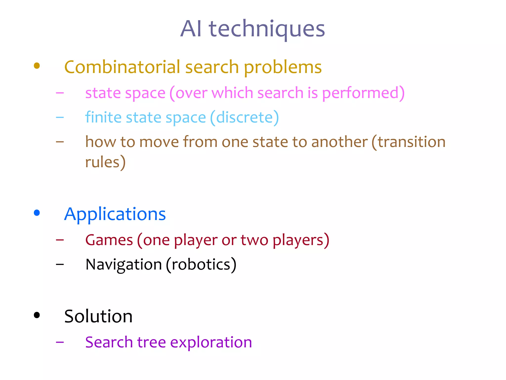AI techniques
• Combinatorial search problems
– state space (over which search is performed)
– finite state space (discrete)
– how to move from one state to another (transition
rules)
• Applications
– Games (one player or two players)
– Navigation (robotics)
• Solution
– Search tree exploration
 