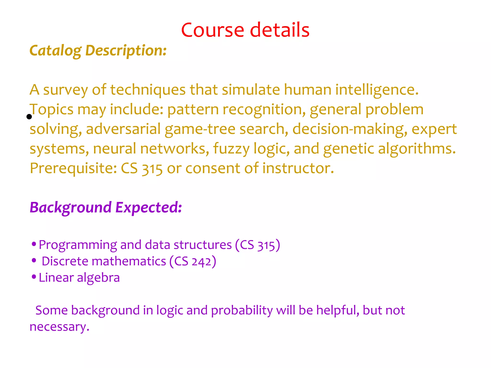 Course details
•
Catalog Description:
A survey of techniques that simulate human intelligence.
Topics may include: pattern recognition, general problem
solving, adversarial game-tree search, decision-making, expert
systems, neural networks, fuzzy logic, and genetic algorithms.
Prerequisite: CS 315 or consent of instructor.
Background Expected:
•Programming and data structures (CS 315)
• Discrete mathematics (CS 242)
•Linear algebra
Some background in logic and probability will be helpful, but not
necessary. 
 