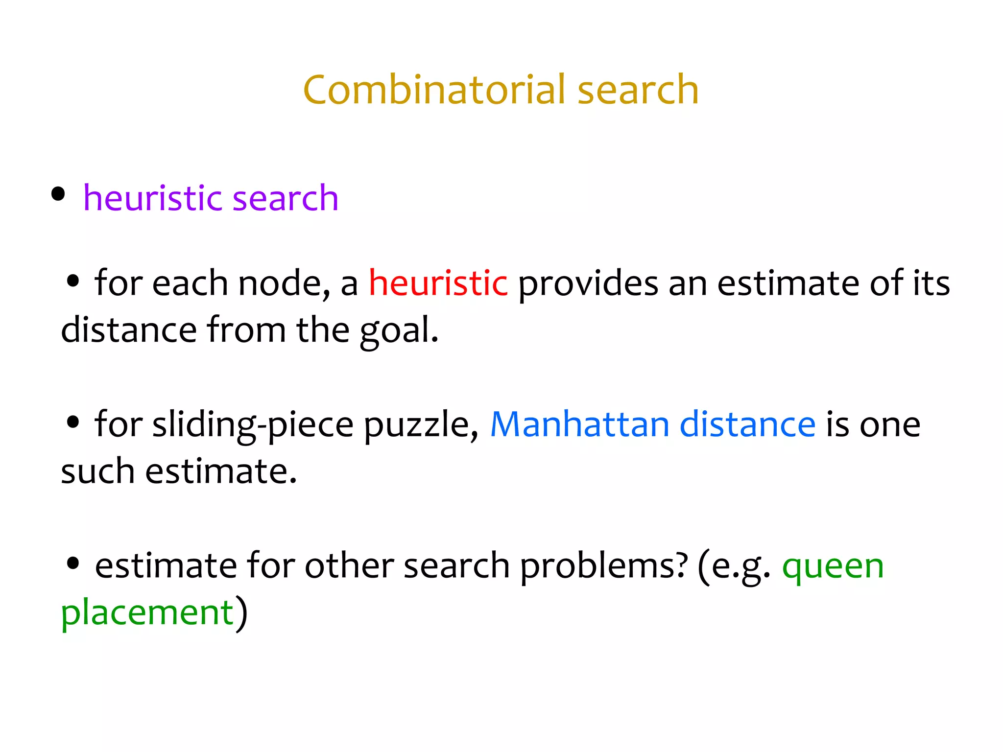 Combinatorial search
• heuristic search
• for each node, a heuristic provides an estimate of its
distance from the goal.
• for sliding-piece puzzle, Manhattan distance is one
such estimate.
• estimate for other search problems? (e.g. queen
placement)
 