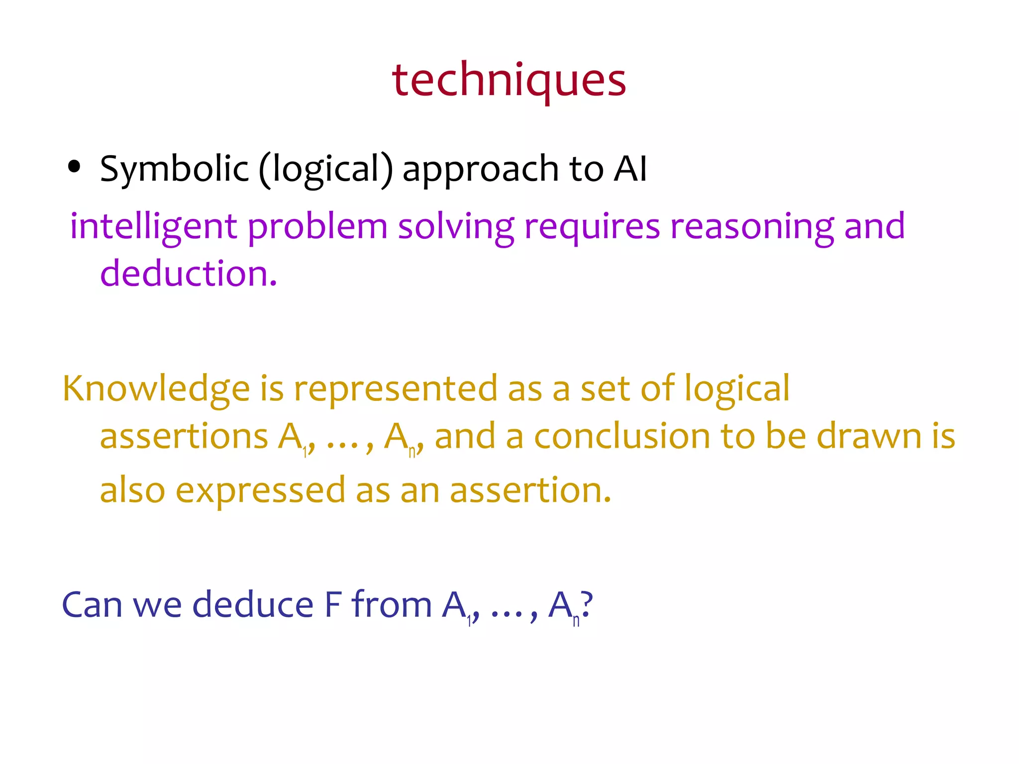 techniques
• Symbolic (logical) approach to AI
intelligent problem solving requires reasoning and
deduction.
Knowledge is represented as a set of logical
assertions A1, …, An, and a conclusion to be drawn is
also expressed as an assertion.
Can we deduce F from A1, …, An?
 