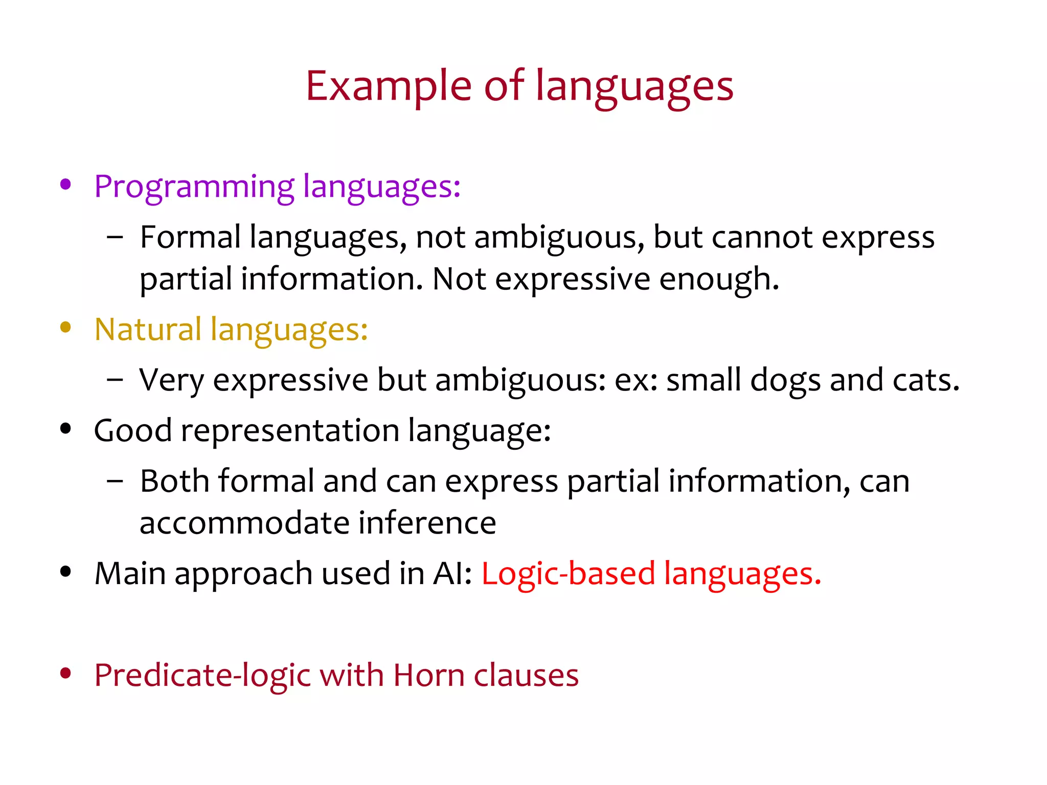 Example of languages
• Programming languages:
– Formal languages, not ambiguous, but cannot express
partial information. Not expressive enough.
• Natural languages:
– Very expressive but ambiguous: ex: small dogs and cats.
• Good representation language:
– Both formal and can express partial information, can
accommodate inference
• Main approach used in AI: Logic-based languages.
• Predicate-logic with Horn clauses
 