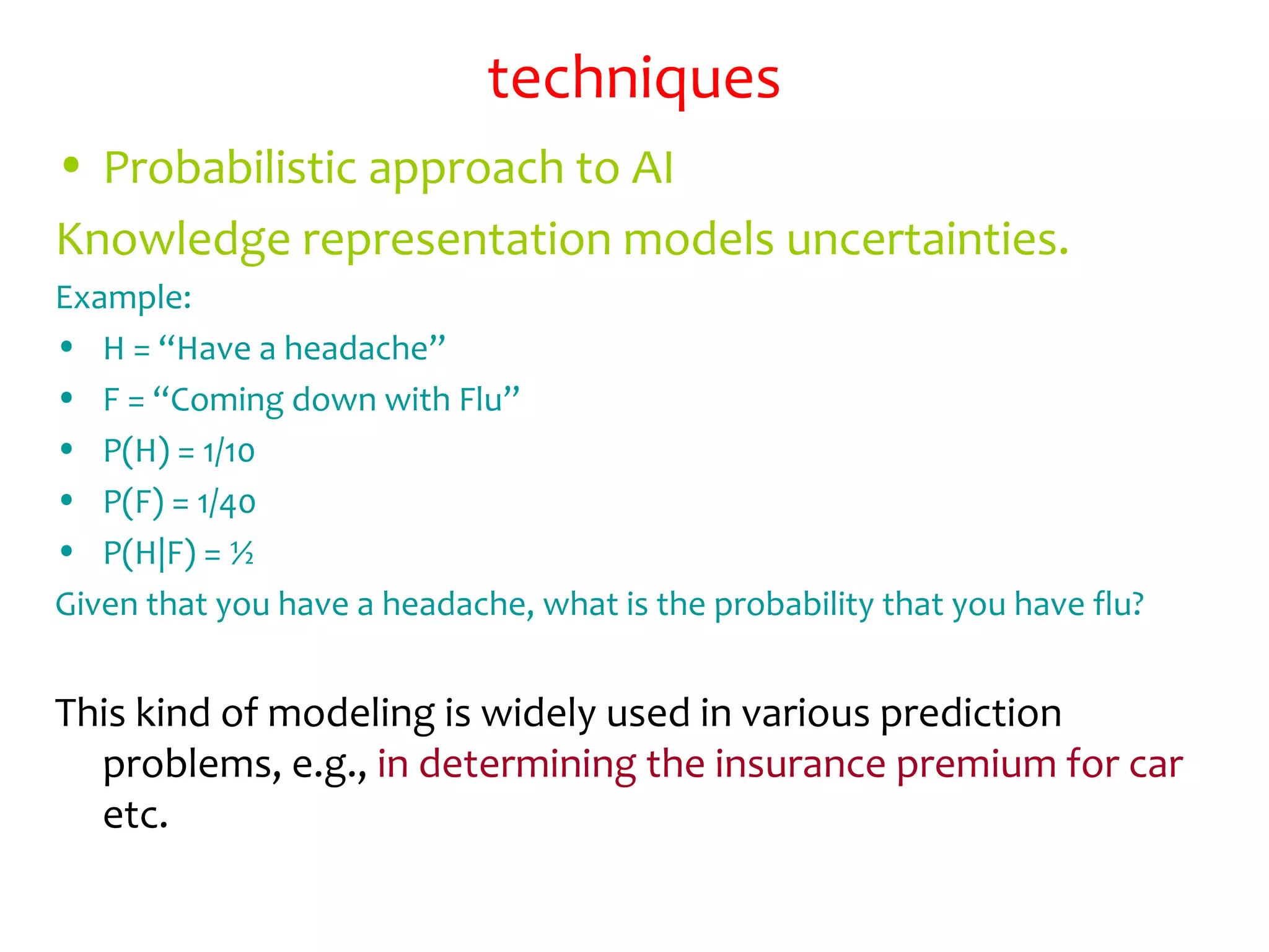 techniques
• Probabilistic approach to AI
Knowledge representation models uncertainties.
Example:
• H = “Have a headache”
• F = “Coming down with Flu”
• P(H) = 1/10
• P(F) = 1/40
• P(H|F) = ½
Given that you have a headache, what is the probability that you have flu?
This kind of modeling is widely used in various prediction
problems, e.g., in determining the insurance premium for car
etc.
 