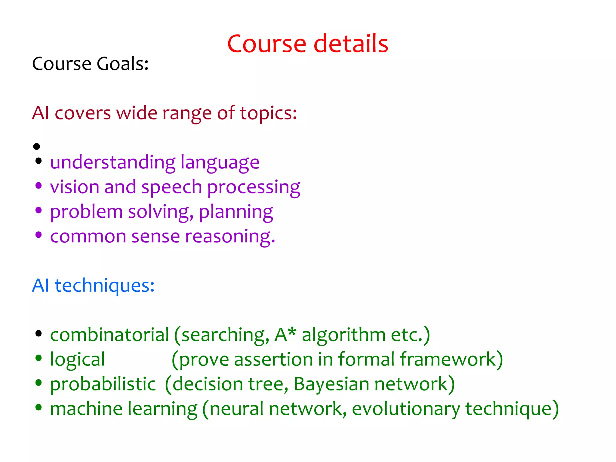 Course details
•
Course Goals:
AI covers wide range of topics:
• understanding language
• vision and speech processing
• problem solving, planning
• common sense reasoning.
AI techniques:
• combinatorial (searching, A* algorithm etc.)
• logical (prove assertion in formal framework)
• probabilistic (decision tree, Bayesian network)
• machine learning (neural network, evolutionary technique)
 