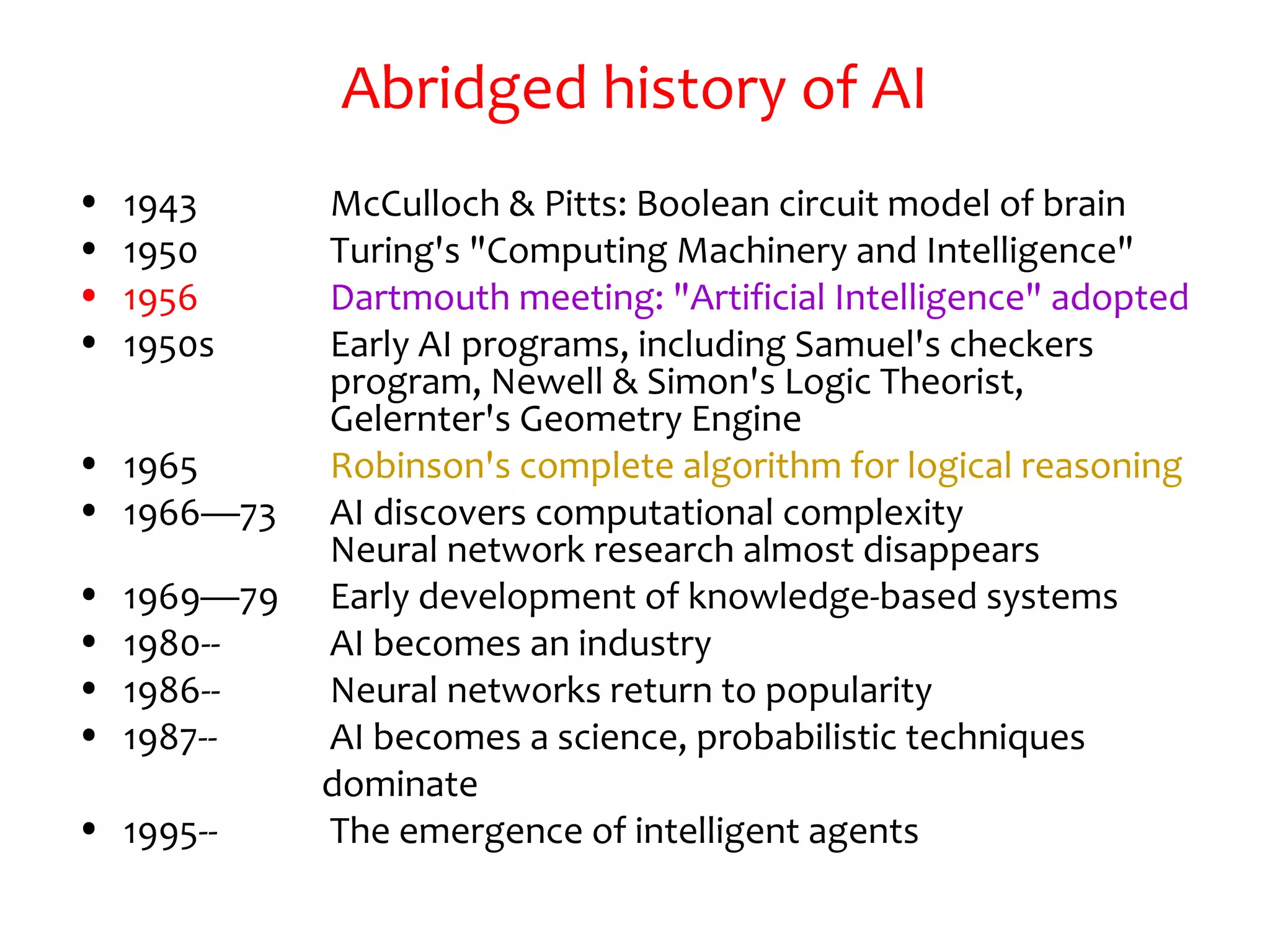 Abridged history of AI
• 1943 McCulloch & Pitts: Boolean circuit model of brain
• 1950 Turing's "Computing Machinery and Intelligence"
• 1956 Dartmouth meeting: "Artificial Intelligence" adopted
• 1950s Early AI programs, including Samuel's checkers
program, Newell & Simon's Logic Theorist,
Gelernter's Geometry Engine
• 1965 Robinson's complete algorithm for logical reasoning
• 1966—73 AI discovers computational complexity
Neural network research almost disappears
• 1969—79 Early development of knowledge-based systems
• 1980-- AI becomes an industry
• 1986-- Neural networks return to popularity
• 1987-- AI becomes a science, probabilistic techniques
dominate
• 1995-- The emergence of intelligent agents
 