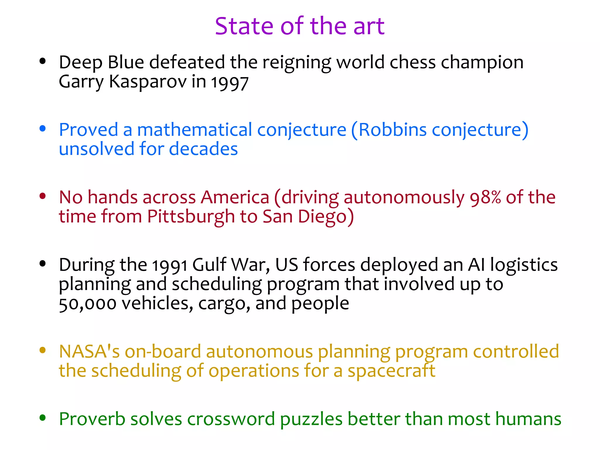 State of the art
• Deep Blue defeated the reigning world chess champion
Garry Kasparov in 1997
• Proved a mathematical conjecture (Robbins conjecture)
unsolved for decades
• No hands across America (driving autonomously 98% of the
time from Pittsburgh to San Diego)
• During the 1991 Gulf War, US forces deployed an AI logistics
planning and scheduling program that involved up to
50,000 vehicles, cargo, and people
• NASA's on-board autonomous planning program controlled
the scheduling of operations for a spacecraft
• Proverb solves crossword puzzles better than most humans
 