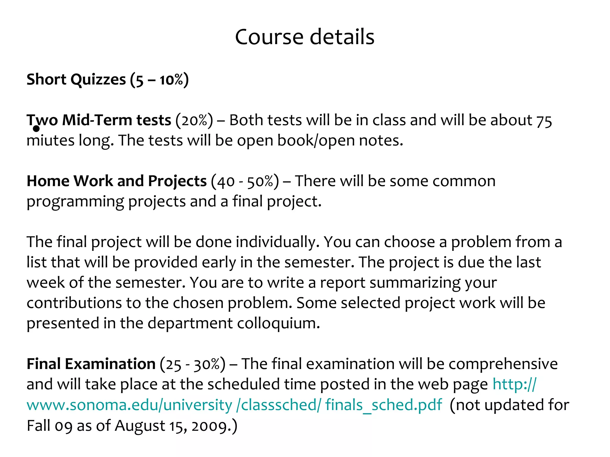 Course details
•
Short Quizzes (5 – 10%)
Two Mid-Term tests (20%) – Both tests will be in class and will be about 75
miutes long. The tests will be open book/open notes.
Home Work and Projects (40 - 50%) – There will be some common
programming projects and a final project.
The final project will be done individually. You can choose a problem from a
list that will be provided early in the semester. The project is due the last
week of the semester. You are to write a report summarizing your
contributions to the chosen problem. Some selected project work will be
presented in the department colloquium.
Final Examination (25 - 30%) – The final examination will be comprehensive
and will take place at the scheduled time posted in the web page http://
www.sonoma.edu/university /classsched/ finals_sched.pdf (not updated for
Fall 09 as of August 15, 2009.)
 