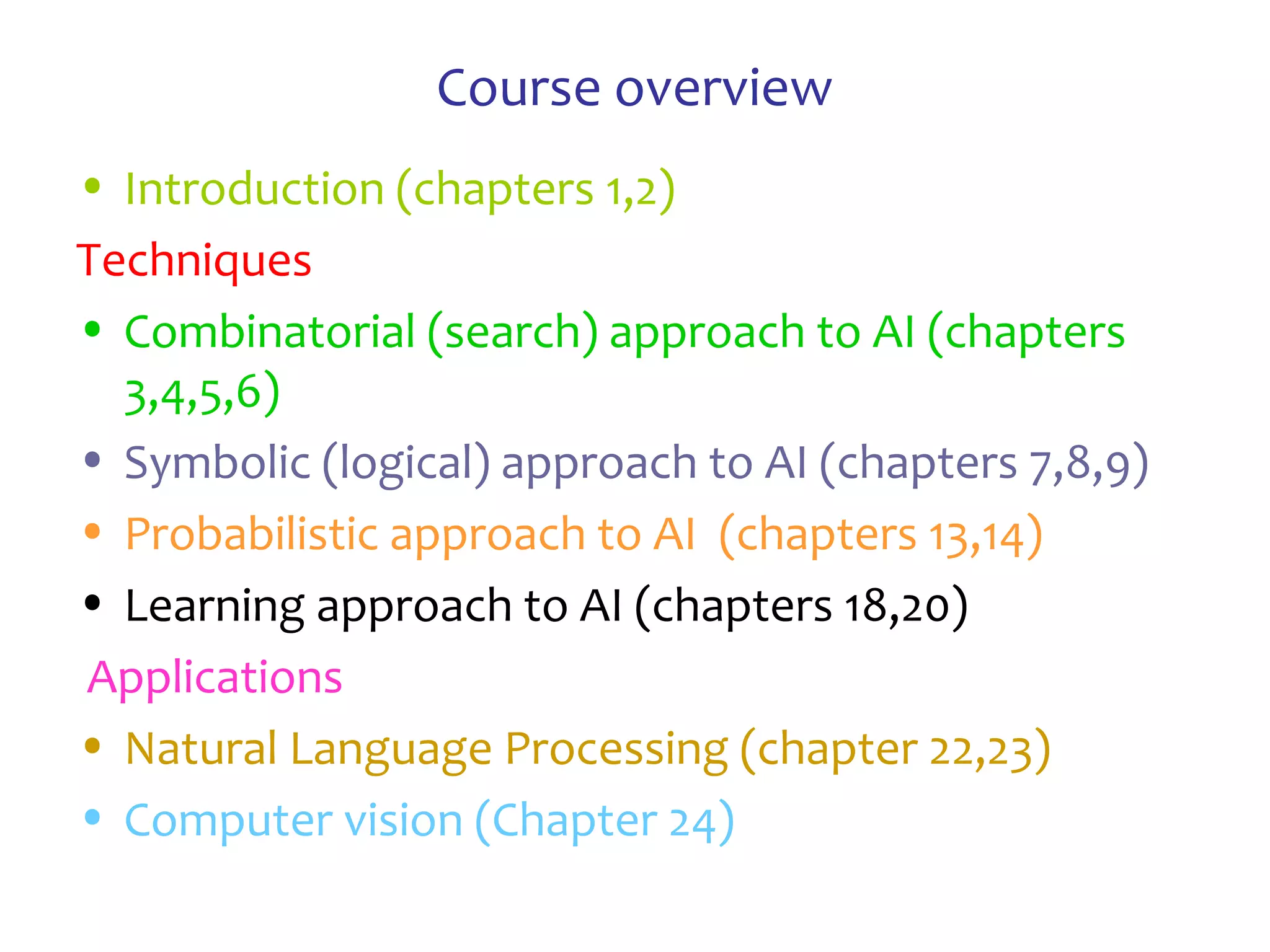 Course overview
• Introduction (chapters 1,2)
Techniques
• Combinatorial (search) approach to AI (chapters
3,4,5,6)
• Symbolic (logical) approach to AI (chapters 7,8,9)
• Probabilistic approach to AI (chapters 13,14)
• Learning approach to AI (chapters 18,20)
Applications
• Natural Language Processing (chapter 22,23)
• Computer vision (Chapter 24)
 