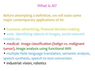 What is AI?
Before attempting a definition, we will state some
major contemporary applications of AI:
• business: advertising, financial decision making
• web: identifying objects in images, social network
models etc.
• medical: image classification (belign vs. malignant
tumor), image analysis using functional MRI
• multiple field: language translation, semantic analysis,
speech synthesis, speech to text conversion.
• industrial: vision, robotics
 