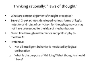 Thinking rationally: "laws of thought"
• What are correct arguments/thought processes?
• Several Greek schools developed various forms of logic:
notation and rules of derivation for thoughts; may or may
not have proceeded to the idea of mechanization
• Direct line through mathematics and philosophy to
modern AI
• Problems:
1. Not all intelligent behavior is mediated by logical
deliberation
2. What is the purpose of thinking? What thoughts should
I have?
 