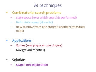 AI techniques
• Combinatorial search problems
– state space (over which search is performed)
– finite state space (discrete)
– how to move from one state to another (transition
rules)
• Applications
– Games (one player or two players)
– Navigation (robotics)
• Solution
– Search tree exploration
 