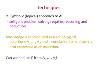 techniques
• Symbolic (logical) approach to AI
intelligent problem solving requires reasoning and
deduction.
Knowledge is represented as a set of logical
assertions A1, …, An, and a conclusion to be drawn is
also expressed as an assertion.
Can we deduce F from A1, …, An?
 