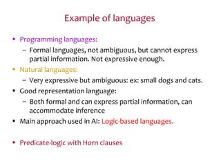 Example of languages
• Programming languages:
– Formal languages, not ambiguous, but cannot express
partial information. Not expressive enough.
• Natural languages:
– Very expressive but ambiguous: ex: small dogs and cats.
• Good representation language:
– Both formal and can express partial information, can
accommodate inference
• Main approach used in AI: Logic-based languages.
• Predicate-logic with Horn clauses
 