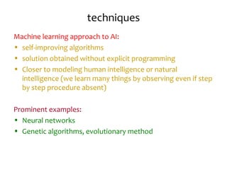 techniques
Machine learning approach to AI:
• self-improving algorithms
• solution obtained without explicit programming
• Closer to modeling human intelligence or natural
intelligence (we learn many things by observing even if step
by step procedure absent)
Prominent examples:
• Neural networks
• Genetic algorithms, evolutionary method
 
