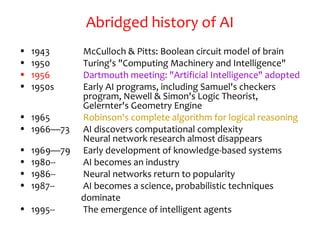 Abridged history of AI
• 1943 McCulloch & Pitts: Boolean circuit model of brain
• 1950 Turing's "Computing Machinery and Intelligence"
• 1956 Dartmouth meeting: "Artificial Intelligence" adopted
• 1950s Early AI programs, including Samuel's checkers
program, Newell & Simon's Logic Theorist,
Gelernter's Geometry Engine
• 1965 Robinson's complete algorithm for logical reasoning
• 1966—73 AI discovers computational complexity
Neural network research almost disappears
• 1969—79 Early development of knowledge-based systems
• 1980-- AI becomes an industry
• 1986-- Neural networks return to popularity
• 1987-- AI becomes a science, probabilistic techniques
dominate
• 1995-- The emergence of intelligent agents
 