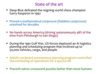 State of the art
• Deep Blue defeated the reigning world chess champion
Garry Kasparov in 1997
• Proved a mathematical conjecture (Robbins conjecture)
unsolved for decades
• No hands across America (driving autonomously 98% of the
time from Pittsburgh to San Diego)
• During the 1991 Gulf War, US forces deployed an AI logistics
planning and scheduling program that involved up to
50,000 vehicles, cargo, and people
• NASA's on-board autonomous planning program controlled
the scheduling of operations for a spacecraft
• Proverb solves crossword puzzles better than most humans
 