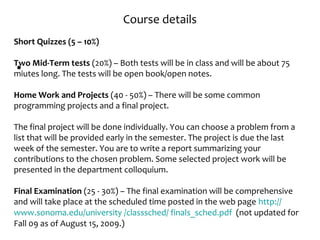 Course details
•
Short Quizzes (5 – 10%)
Two Mid-Term tests (20%) – Both tests will be in class and will be about 75
miutes long. The tests will be open book/open notes.
Home Work and Projects (40 - 50%) – There will be some common
programming projects and a final project.
The final project will be done individually. You can choose a problem from a
list that will be provided early in the semester. The project is due the last
week of the semester. You are to write a report summarizing your
contributions to the chosen problem. Some selected project work will be
presented in the department colloquium.
Final Examination (25 - 30%) – The final examination will be comprehensive
and will take place at the scheduled time posted in the web page http://
www.sonoma.edu/university /classsched/ finals_sched.pdf (not updated for
Fall 09 as of August 15, 2009.)
 