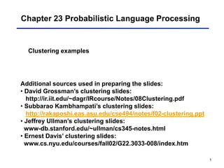 1
Chapter 23 Probabilistic Language Processing
Clustering examples
Additional sources used in preparing the slides:
• David Grossman’s clustering slides:
http://ir.iit.edu/~dagr/IRcourse/Notes/08Clustering.pdf
• Subbarao Kambhampati’s clustering slides:
http://rakaposhi.eas.asu.edu/cse494/notes/f02-clustering.ppt
• Jeffrey Ullman’s clustering slides:
www-db.stanford.edu/~ullman/cs345-notes.html
• Ernest Davis’ clustering slides:
www.cs.nyu.edu/courses/fall02/G22.3033-008/index.htm
 