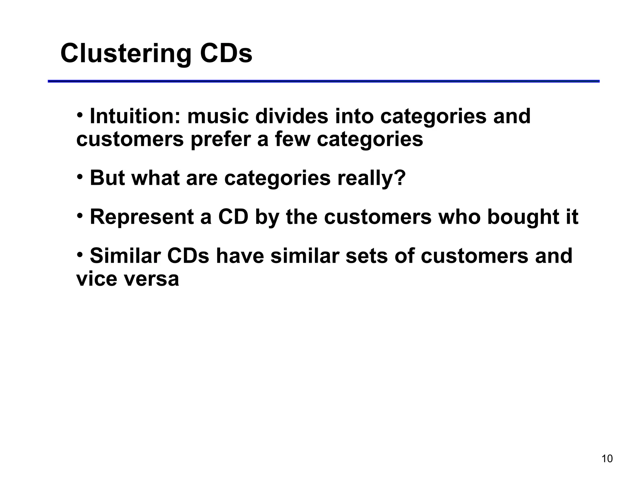 10
Clustering CDs
• Intuition: music divides into categories and
customers prefer a few categories
• But what are categories really?
• Represent a CD by the customers who bought it
• Similar CDs have similar sets of customers and
vice versa
 