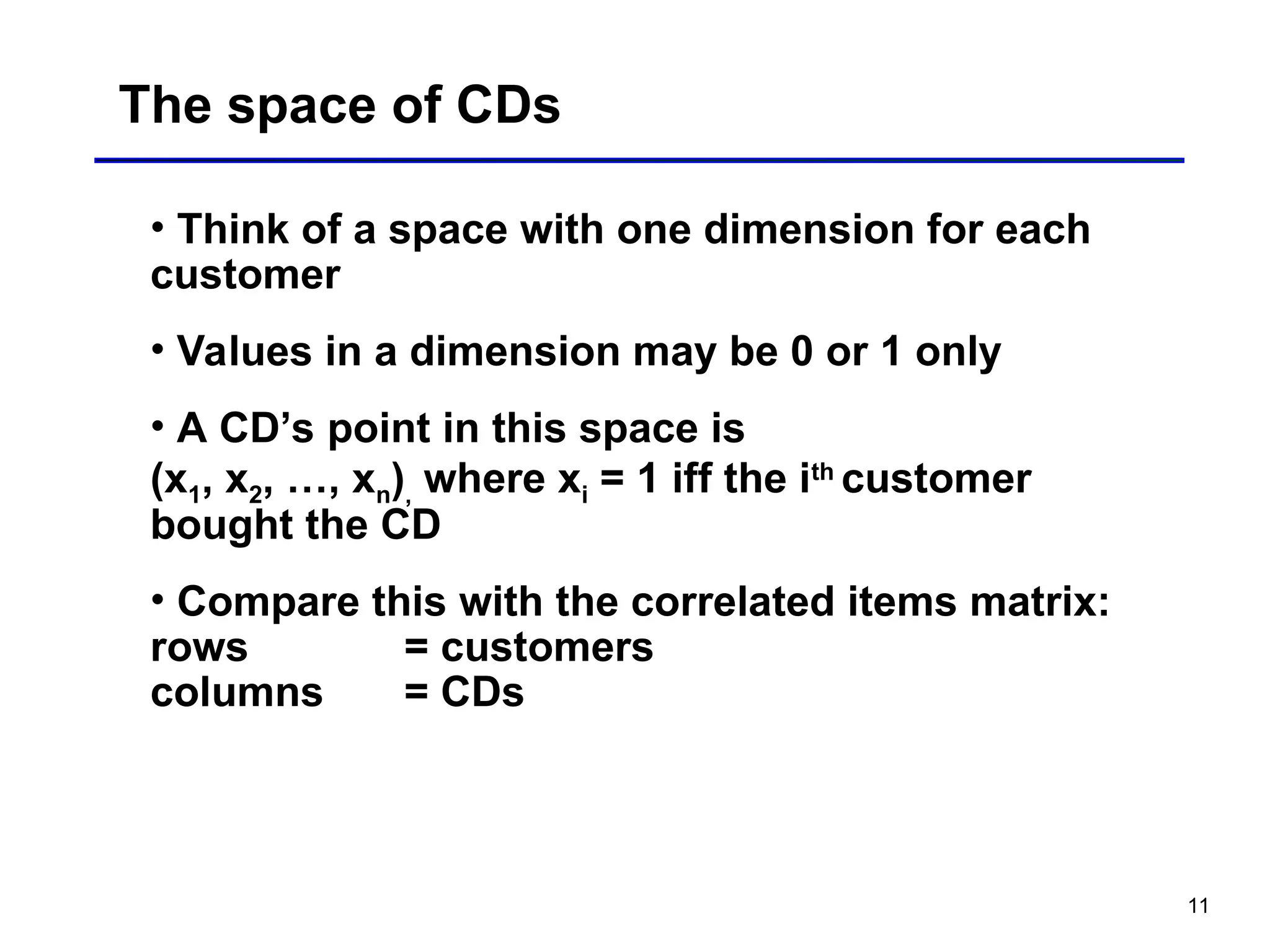 11
The space of CDs
• Think of a space with one dimension for each
customer
• Values in a dimension may be 0 or 1 only
• A CD’s point in this space is
(x1, x2, …, xn), where xi = 1 iff the ith
customer
bought the CD
• Compare this with the correlated items matrix:
rows = customers
columns = CDs
 