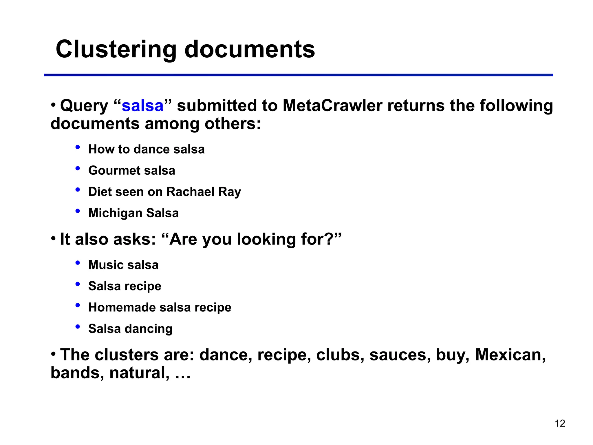 12
Clustering documents
• Query “salsa” submitted to MetaCrawler returns the following
documents among others:
 How to dance salsa
 Gourmet salsa
 Diet seen on Rachael Ray
 Michigan Salsa
• It also asks: “Are you looking for?”
 Music salsa
 Salsa recipe
 Homemade salsa recipe
 Salsa dancing
• The clusters are: dance, recipe, clubs, sauces, buy, Mexican,
bands, natural, …
 
