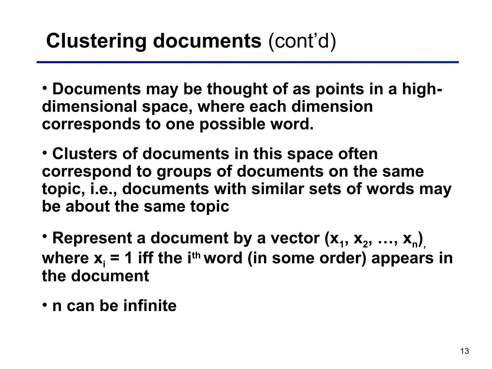 13
Clustering documents (cont’d)
• Documents may be thought of as points in a high-
dimensional space, where each dimension
corresponds to one possible word.
• Clusters of documents in this space often
correspond to groups of documents on the same
topic, i.e., documents with similar sets of words may
be about the same topic
• Represent a document by a vector (x1, x2, …, xn),
where xi = 1 iff the ith
word (in some order) appears in
the document
• n can be infinite
 