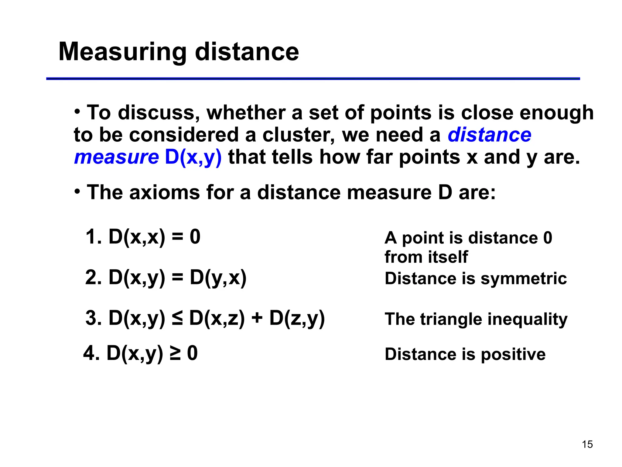 15
Measuring distance
• To discuss, whether a set of points is close enough
to be considered a cluster, we need a distance
measure D(x,y) that tells how far points x and y are.
• The axioms for a distance measure D are:
1. D(x,x) = 0 A point is distance 0
from itself
2. D(x,y) = D(y,x) Distance is symmetric
3. D(x,y) ≤ D(x,z) + D(z,y) The triangle inequality
4. D(x,y) ≥ 0 Distance is positive
 