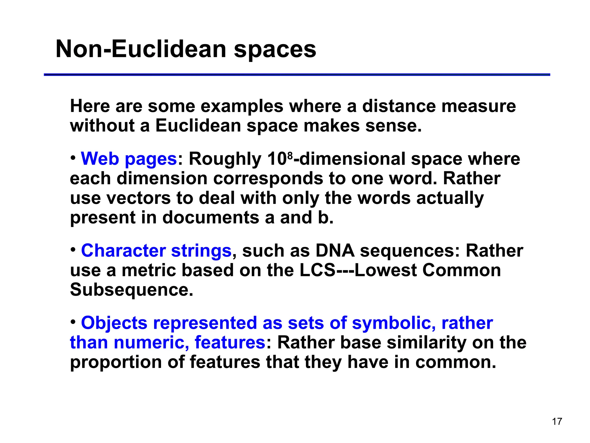 17
Non-Euclidean spaces
Here are some examples where a distance measure
without a Euclidean space makes sense.
• Web pages: Roughly 108
-dimensional space where
each dimension corresponds to one word. Rather
use vectors to deal with only the words actually
present in documents a and b.
• Character strings, such as DNA sequences: Rather
use a metric based on the LCS---Lowest Common
Subsequence.
• Objects represented as sets of symbolic, rather
than numeric, features: Rather base similarity on the
proportion of features that they have in common.
 