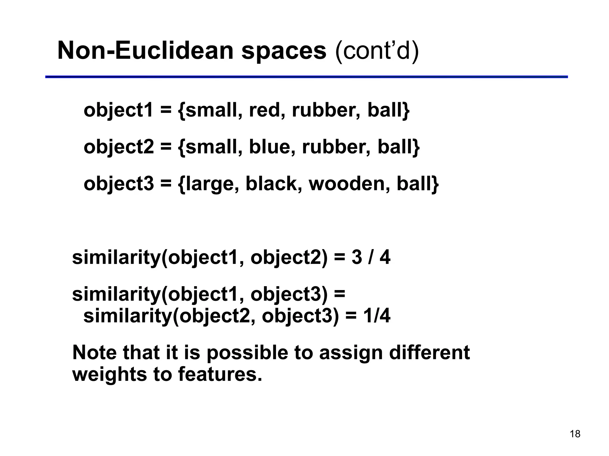 18
Non-Euclidean spaces (cont’d)
object1 = {small, red, rubber, ball}
object2 = {small, blue, rubber, ball}
object3 = {large, black, wooden, ball}
similarity(object1, object2) = 3 / 4
similarity(object1, object3) =
similarity(object2, object3) = 1/4
Note that it is possible to assign different
weights to features.
 